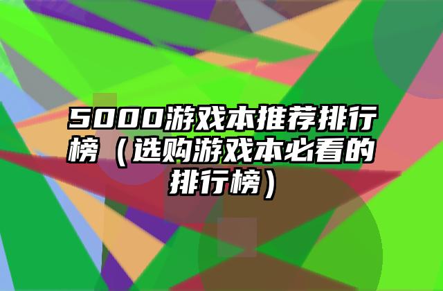 5000游戏本推荐排行榜（选购游戏本必看的排行榜）