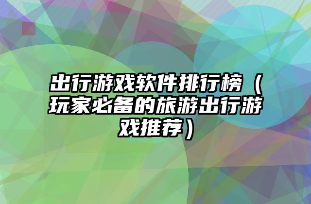 出行游戏软件排行榜（玩家必备的旅游出行游戏推荐）
