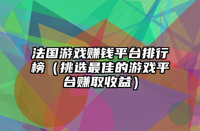法国游戏赚钱平台排行榜（挑选最佳的游戏平台赚取收益）