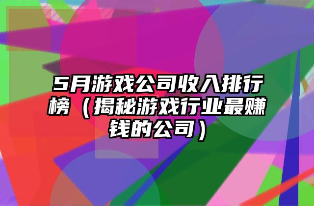 5月游戏公司收入排行榜（揭秘游戏行业最赚钱的公司）