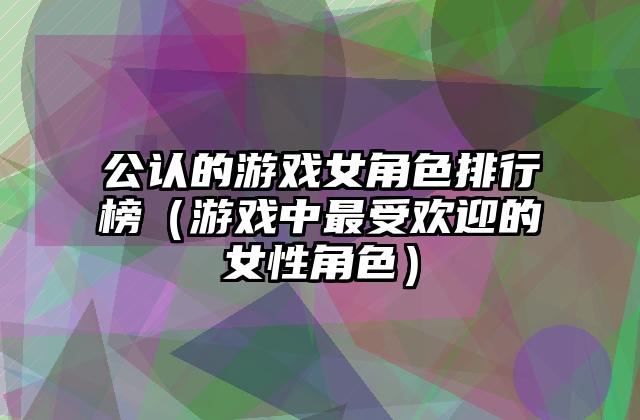 公认的游戏女角色排行榜（游戏中最受欢迎的女性角色）