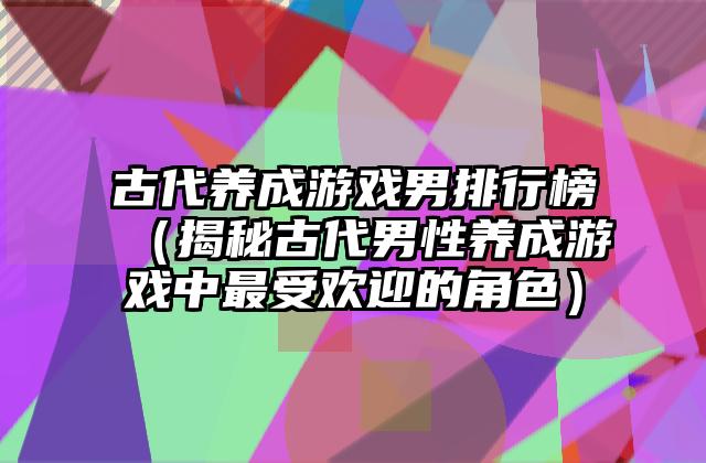 古代养成游戏男排行榜（揭秘古代男性养成游戏中最受欢迎的角色）