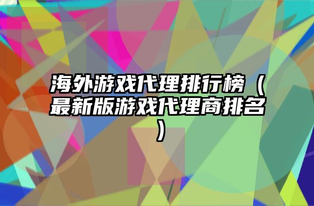 海外游戏代理排行榜（最新版游戏代理商排名）
