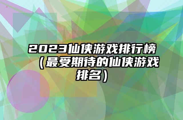 2023仙侠游戏排行榜（最受期待的仙侠游戏排名）