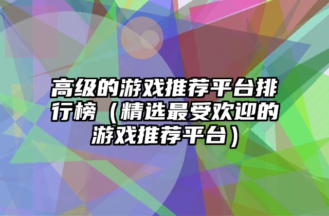 高级的游戏推荐平台排行榜（精选最受欢迎的游戏推荐平台）