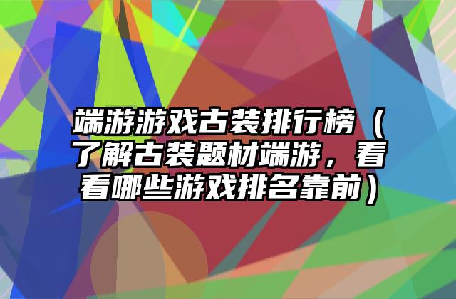 端游游戏古装排行榜（了解古装题材端游，看看哪些游戏排名靠前）