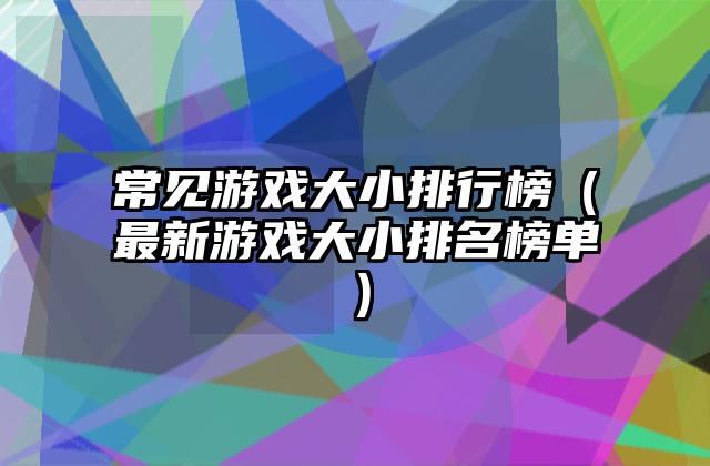 常见游戏大小排行榜（最新游戏大小排名榜单）