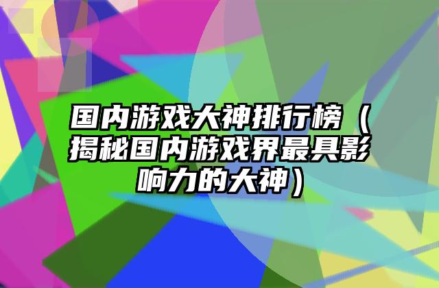 国内游戏大神排行榜（揭秘国内游戏界最具影响力的大神）