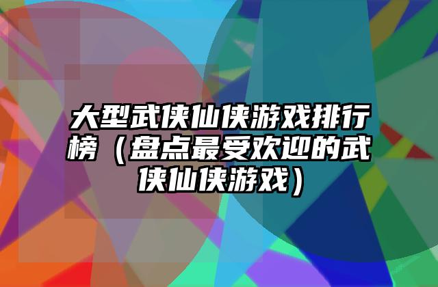 大型武侠仙侠游戏排行榜（盘点最受欢迎的武侠仙侠游戏）