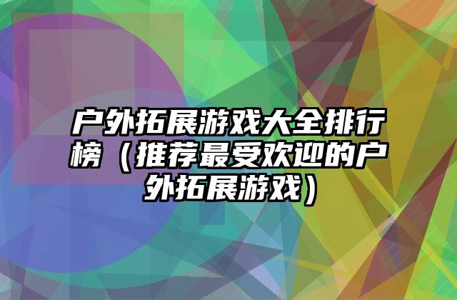 户外拓展游戏大全排行榜（推荐最受欢迎的户外拓展游戏）