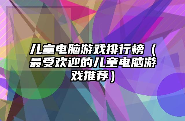 儿童电脑游戏排行榜（最受欢迎的儿童电脑游戏推荐）