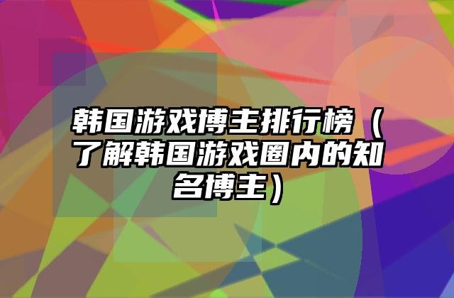 韩国游戏博主排行榜（了解韩国游戏圈内的知名博主）