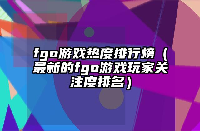 fgo游戏热度排行榜（最新的fgo游戏玩家关注度排名）
