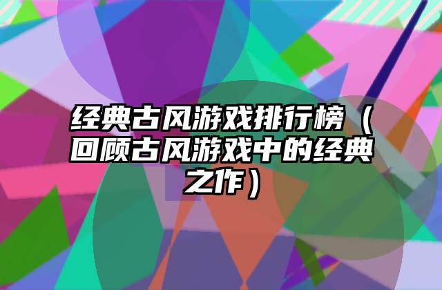 经典古风游戏排行榜（回顾古风游戏中的经典之作）