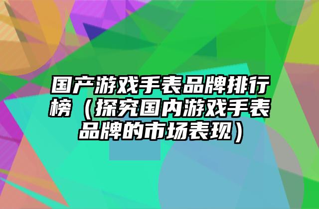 国产游戏手表品牌排行榜（探究国内游戏手表品牌的市场表现）