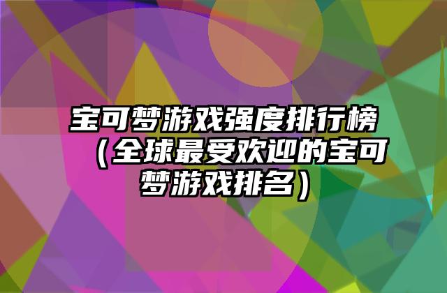 宝可梦游戏强度排行榜（全球最受欢迎的宝可梦游戏排名）