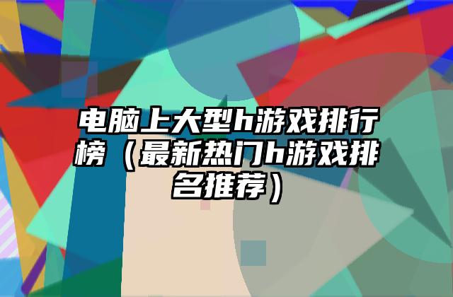 电脑上大型h游戏排行榜（最新热门h游戏排名推荐）