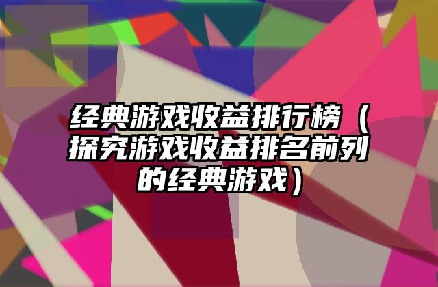 经典游戏收益排行榜（探究游戏收益排名前列的经典游戏）