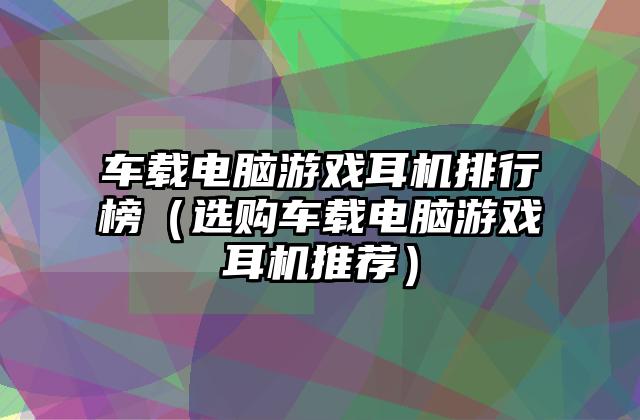 车载电脑游戏耳机排行榜（选购车载电脑游戏耳机推荐）