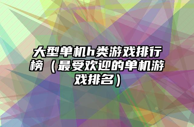 大型单机h类游戏排行榜（最受欢迎的单机游戏排名）
