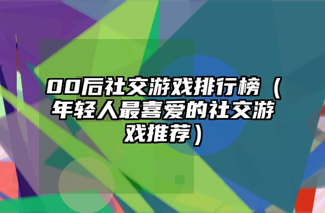 00后社交游戏排行榜（年轻人最喜爱的社交游戏推荐）