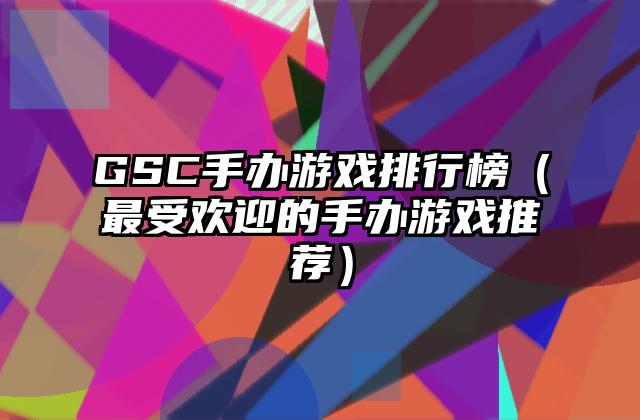 GSC手办游戏排行榜（最受欢迎的手办游戏推荐）