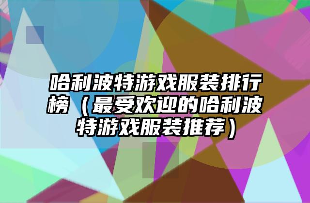 哈利波特游戏服装排行榜（最受欢迎的哈利波特游戏服装推荐）