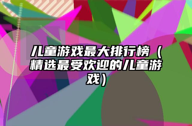 儿童游戏最大排行榜（精选最受欢迎的儿童游戏）