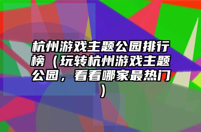 杭州游戏主题公园排行榜（玩转杭州游戏主题公园，看看哪家最热门）