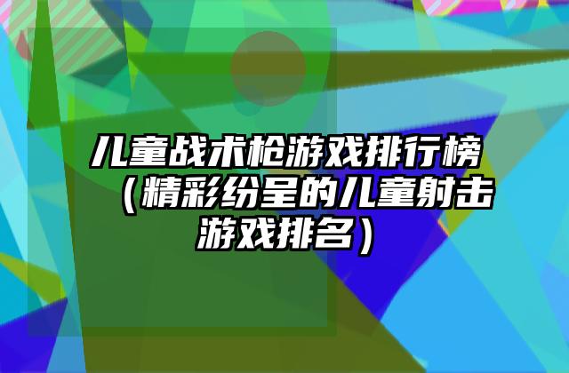 儿童战术枪游戏排行榜（精彩纷呈的儿童射击游戏排名）