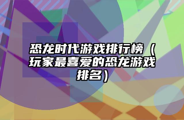 恐龙时代游戏排行榜（玩家最喜爱的恐龙游戏排名）