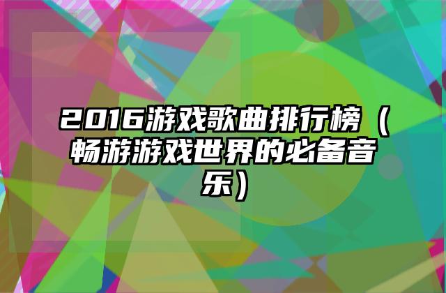 2016游戏歌曲排行榜（畅游游戏世界的必备音乐）