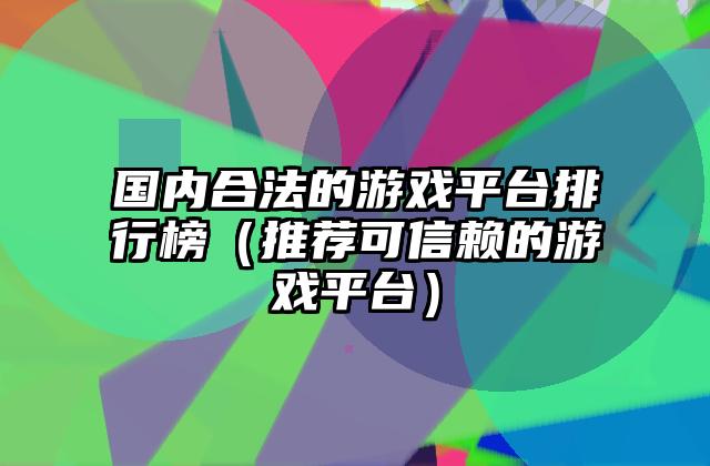 国内合法的游戏平台排行榜（推荐可信赖的游戏平台）