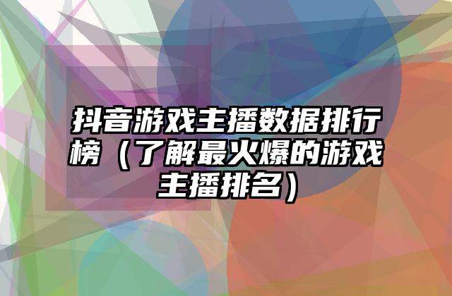 抖音游戏主播数据排行榜（了解最火爆的游戏主播排名）