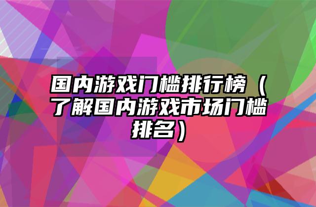 国内游戏门槛排行榜（了解国内游戏市场门槛排名）