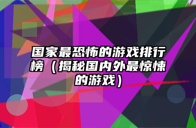 国家最恐怖的游戏排行榜（揭秘国内外最惊悚的游戏）
