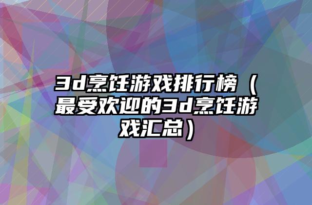 3d烹饪游戏排行榜（最受欢迎的3d烹饪游戏汇总）
