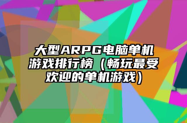 大型ARPG电脑单机游戏排行榜（畅玩最受欢迎的单机游戏）