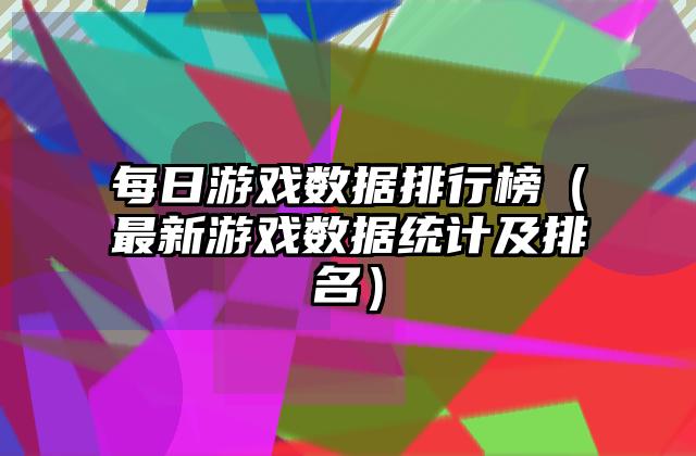 每日游戏数据排行榜（最新游戏数据统计及排名）
