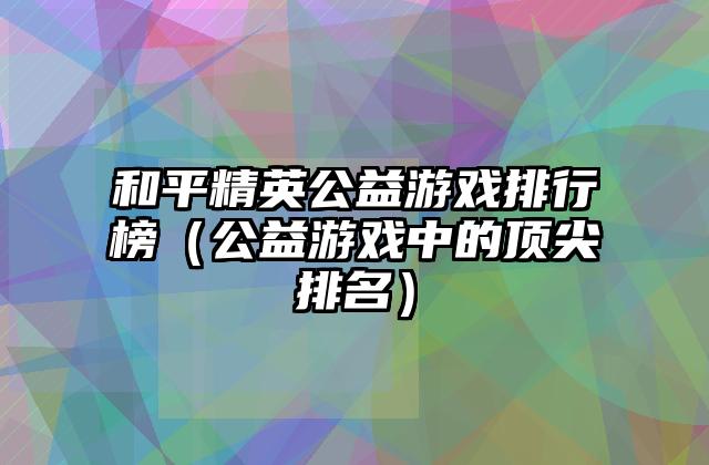 和平精英公益游戏排行榜（公益游戏中的顶尖排名）