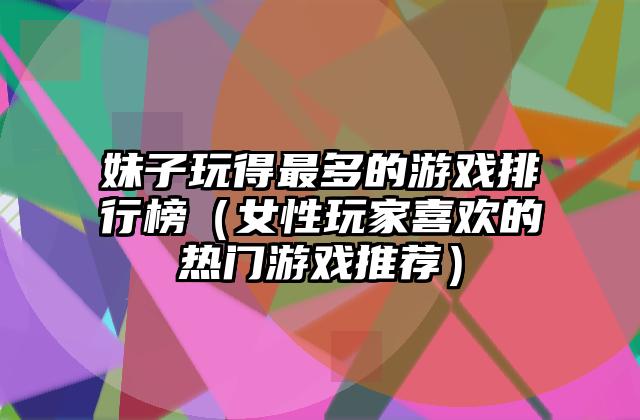 妹子玩得最多的游戏排行榜（女性玩家喜欢的热门游戏推荐）