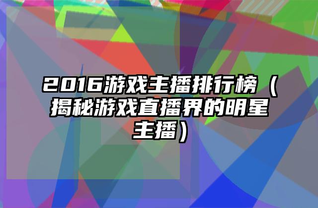 2016游戏主播排行榜（揭秘游戏直播界的明星主播）