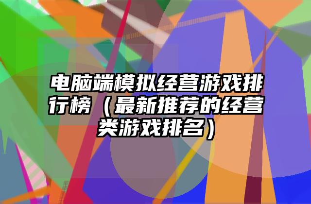 电脑端模拟经营游戏排行榜（最新推荐的经营类游戏排名）