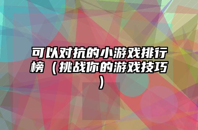 可以对抗的小游戏排行榜（挑战你的游戏技巧）