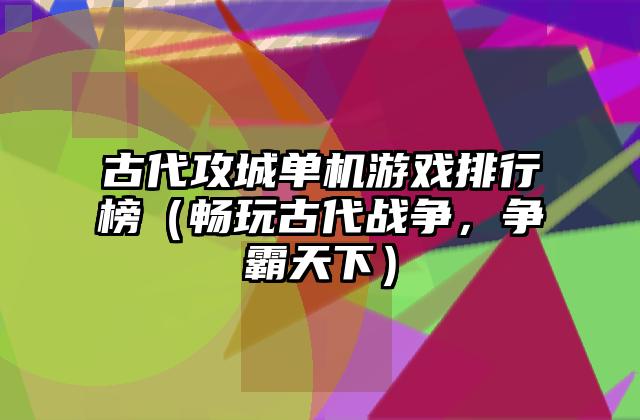 古代攻城单机游戏排行榜（畅玩古代战争，争霸天下）