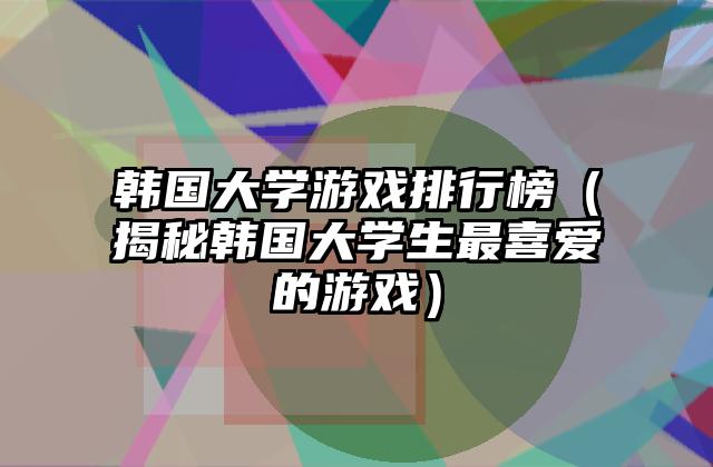 韩国大学游戏排行榜（揭秘韩国大学生最喜爱的游戏）