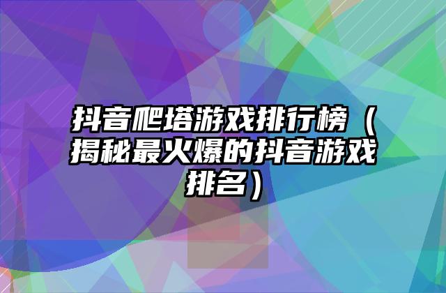 抖音爬塔游戏排行榜（揭秘最火爆的抖音游戏排名）