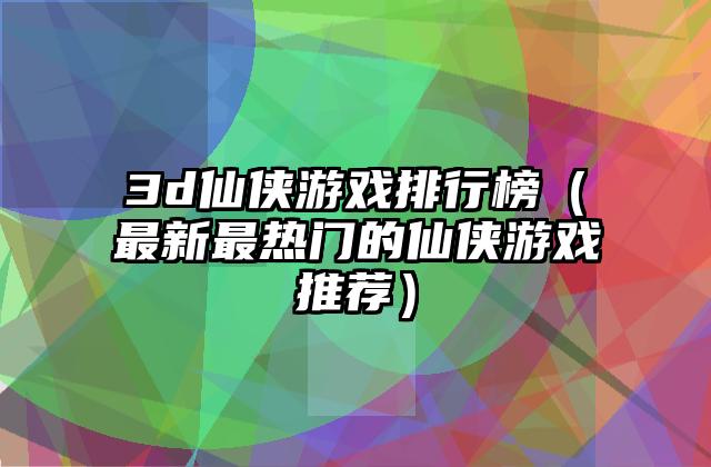 3d仙侠游戏排行榜（最新最热门的仙侠游戏推荐）