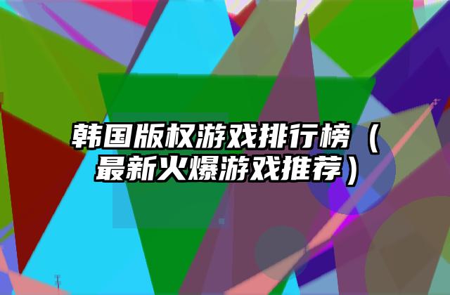 韩国版权游戏排行榜（最新火爆游戏推荐）