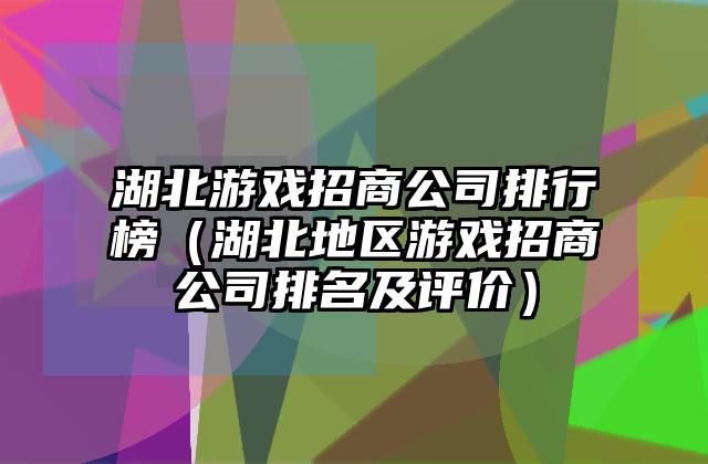 湖北游戏招商公司排行榜（湖北地区游戏招商公司排名及评价）